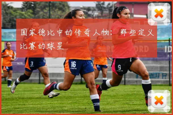 国家德比中的传奇人物：那些定义比赛的球星