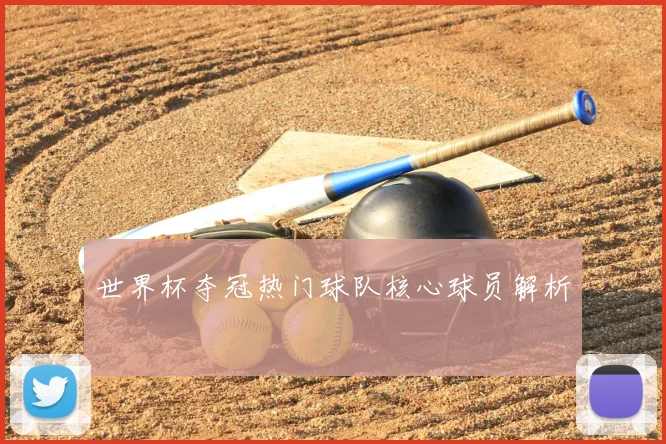 世界杯夺冠热门球队核心球员解析