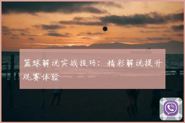 篮球解说实战技巧：精彩解说提升观赛体验