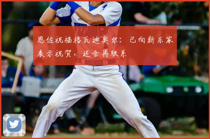 恩佐祝福格瓦迪奥尔：已向新东家表示祝贺，还会再联系