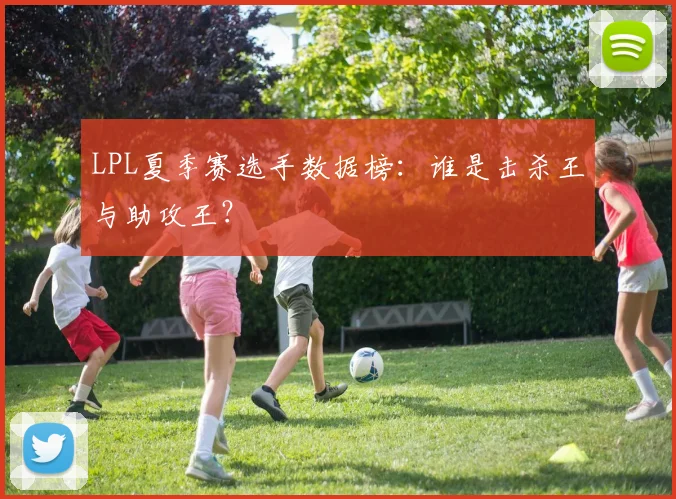 LPL夏季赛选手数据榜：谁是击杀王与助攻王？