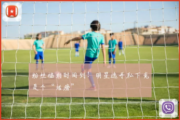 粉丝福利时间到！明星选手私下竟是个“话痨”