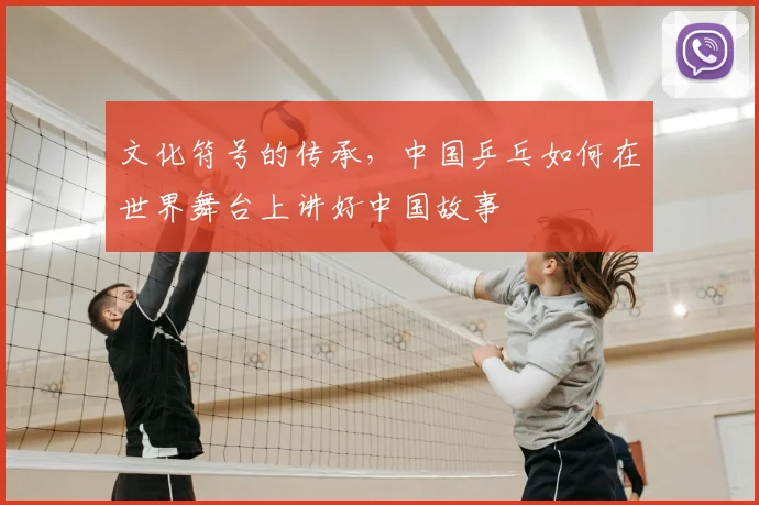 文化符号的传承，中国乒乓如何在世界舞台上讲好中国故事