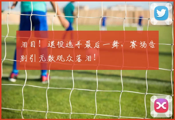 泪目！退役选手最后一舞，赛场告别引无数观众落泪！