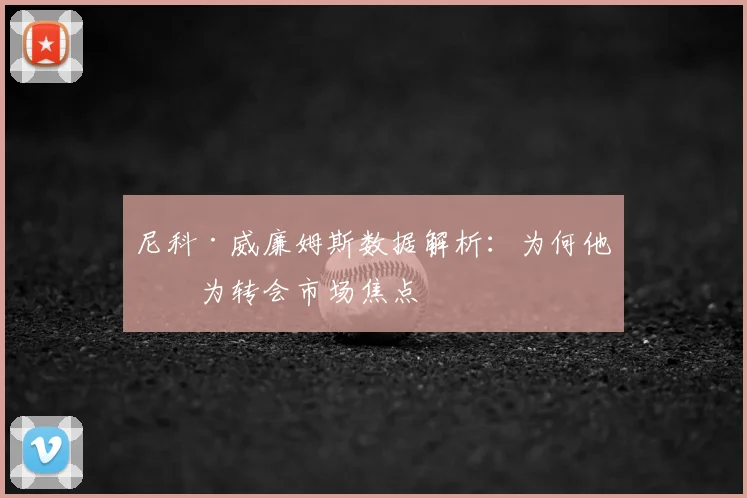尼科·威廉姆斯数据解析：为何他成为转会市场焦点