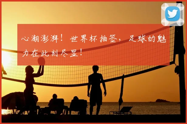 心潮澎湃！世界杯抽签，足球的魅力在此刻尽显！