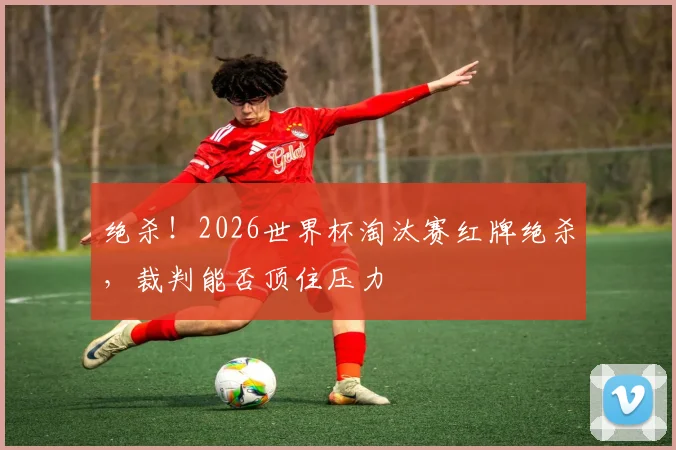 绝杀！2026世界杯淘汰赛红牌绝杀，裁判能否顶住压力