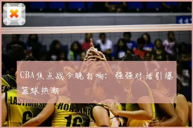 CBA焦点战今晚打响：强强对话引爆篮球热潮