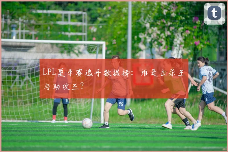 LPL夏季赛选手数据榜：谁是击杀王与助攻王？