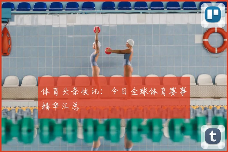 体育头条快讯：今日全球体育赛事精华汇总
