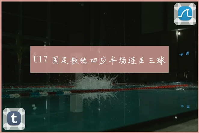 U17 国足教练回应半场连丢三球