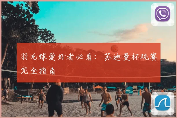 羽毛球爱好者必看：苏迪曼杯观赛完全指南