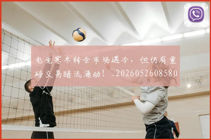 电竞寒冬转会市场遇冷，但仍有重磅交易暗流涌动！_20260526085809