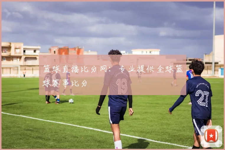 篮球直播比分网：专业提供全球篮球赛事比分