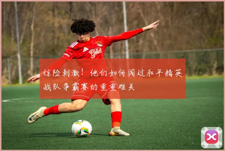 惊险刺激！他们如何闯过和平精英战队争霸赛的重重难关
