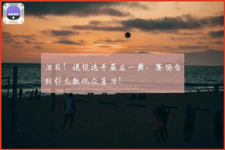 泪目！退役选手最后一舞，赛场告别引无数观众落泪！