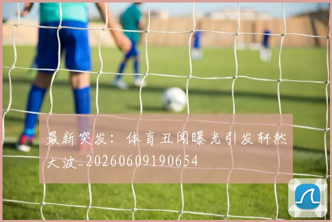 最新突发：体育丑闻曝光引发轩然大波_20260609190654
