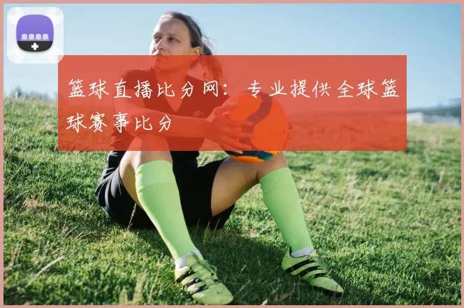 篮球直播比分网：专业提供全球篮球赛事比分