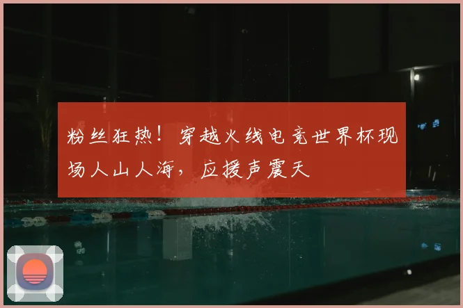 粉丝狂热！穿越火线电竞世界杯现场人山人海，应援声震天