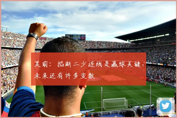 吴前：掐断二少连线是赢球关键，未来还有许多变数