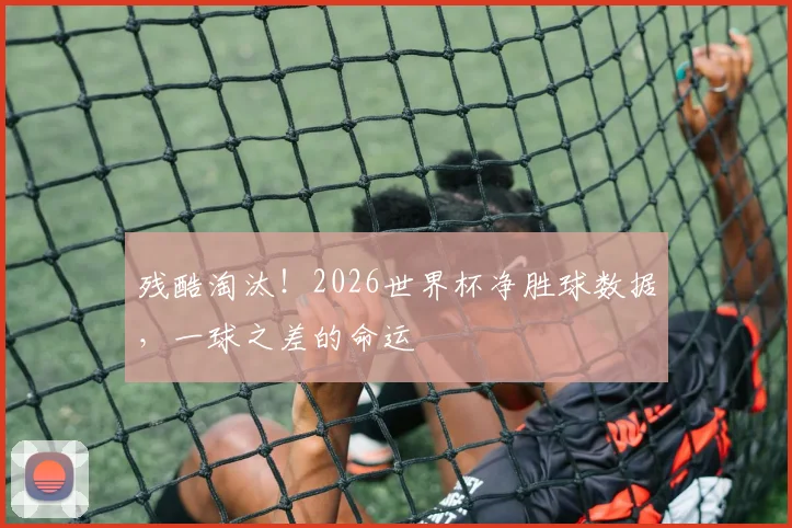 残酷淘汰！2026世界杯净胜球数据，一球之差的命运