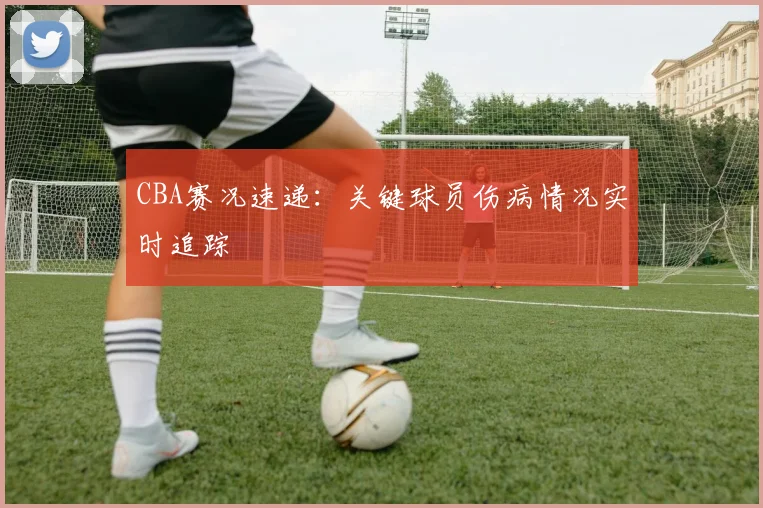 CBA赛况速递：关键球员伤病情况实时追踪