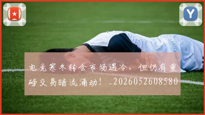 电竞寒冬转会市场遇冷，但仍有重磅交易暗流涌动！_20260526085809