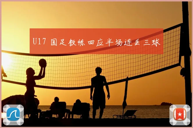 U17 国足教练回应半场连丢三球
