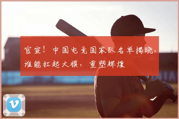 官宣！中国电竞国家队名单揭晓，谁能扛起大旗，重塑辉煌