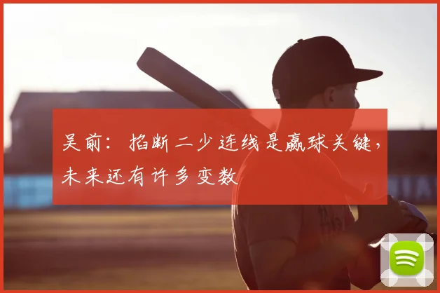 吴前：掐断二少连线是赢球关键，未来还有许多变数