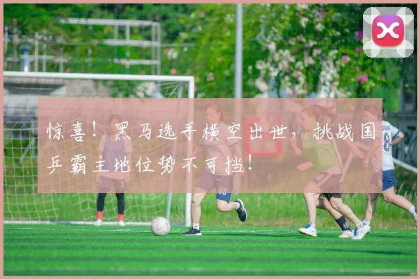 惊喜！黑马选手横空出世，挑战国乒霸主地位势不可挡！