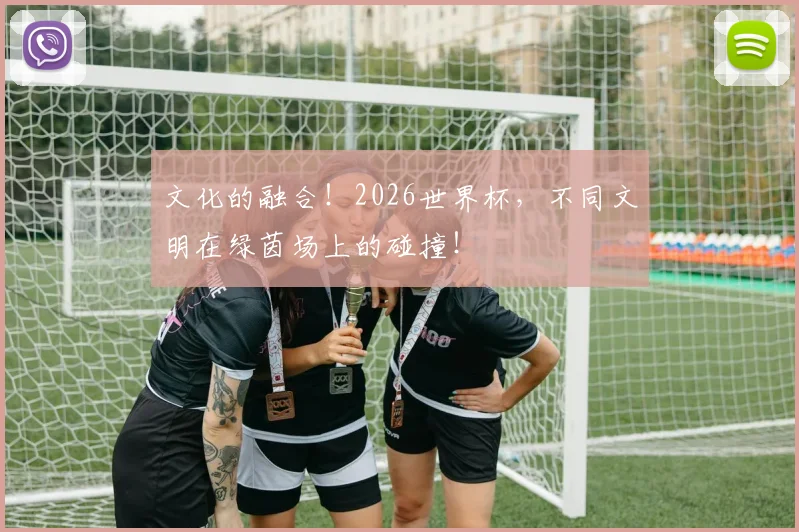 文化的融合！2026世界杯，不同文明在绿茵场上的碰撞！