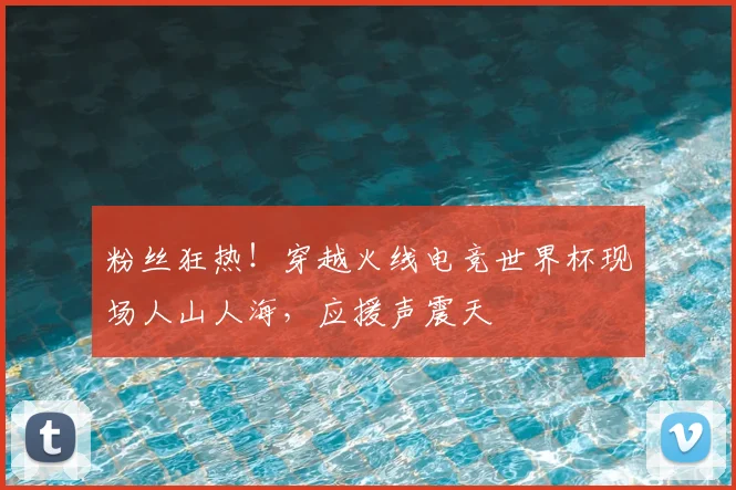 粉丝狂热！穿越火线电竞世界杯现场人山人海，应援声震天