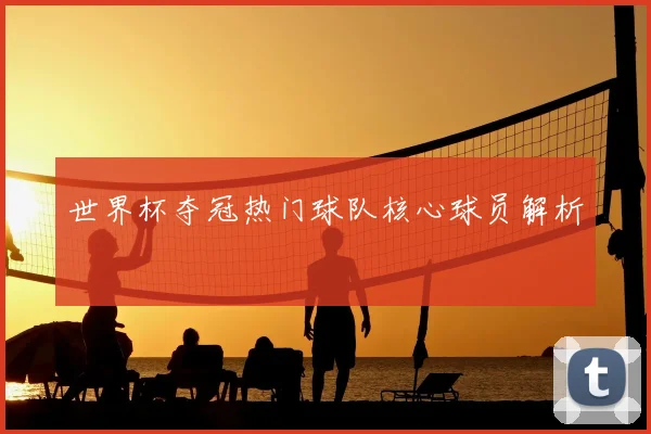 世界杯夺冠热门球队核心球员解析